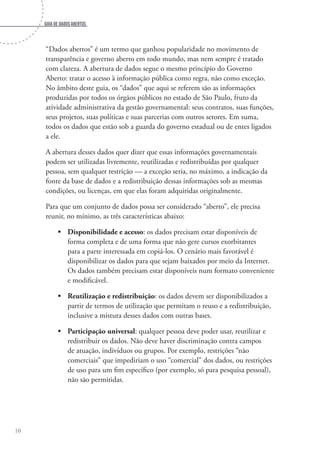 Guia de dados abertos
10
“Dados abertos” é um termo que ganhou popularidade no movimento de
transparência e governo aberto em todo mundo, mas nem sempre é tratado
com clareza. A abertura de dados segue o mesmo princípio do Governo
Aberto: tratar o acesso à informação pública como regra, não como exceção.
No âmbito deste guia, os “dados” que aqui se referem são as informações
produzidas por todos os órgãos públicos no estado de São Paulo, fruto da
atividade administrativa da gestão governamental: seus contratos, suas funções,
seus projetos, suas políticas e suas parcerias com outros setores. Em suma,
todos os dados que estão sob a guarda do governo estadual ou de entes ligados
a ele.
A abertura desses dados quer dizer que essas informações governamentais
podem ser utilizadas livremente, reutilizadas e redistribuídas por qualquer
pessoa, sem qualquer restrição — a exceção seria, no máximo, a indicação da
fonte da base de dados e a redistribuição dessas informações sob as mesmas
condições, ou licenças, em que elas foram adquiridas originalmente.
Para que um conjunto de dados possa ser considerado “aberto”, ele precisa
reunir, no mínimo, as três características abaixo:
•	 Disponibilidade e acesso: os dados precisam estar disponíveis de
forma completa e de uma forma que não gere cursos exorbitantes
para a parte interessada em copiá-los. O cenário mais favorável é
disponibilizar os dados para que sejam baixados por meio da Internet.
Os dados também precisam estar disponíveis num formato conveniente
e modificável.
•	 Reutilização e redistribuição: os dados devem ser disponibilizados a
partir de termos de utilização que permitam o reuso e a redistribuição,
inclusive a mistura desses dados com outras bases.
•	 Participação universal: qualquer pessoa deve poder usar, reutilizar e
redistribuir os dados. Não deve haver discriminação contra campos
de atuação, indivíduos ou grupos. Por exemplo, restrições “não
comerciais” que impediriam o uso “comercial” dos dados, ou restrições
de uso para um fim específico (por exemplo, só para pesquisa pessoal),
não são permitidas.
 