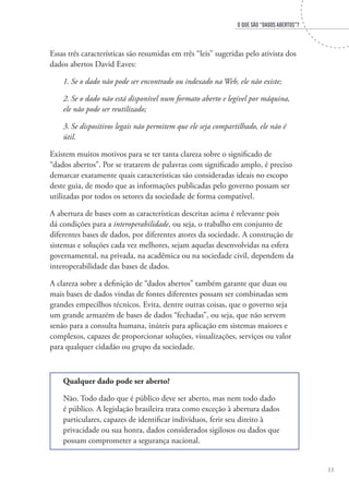 O que são “Dados Abertos”?
11
Essas três características são resumidas em três “leis” sugeridas pelo ativista dos
dados abertos David Eaves:
1.	Se o dado não pode ser encontrado ou indexado na Web, ele não existe;
2.	Se o dado não está disponível num formato aberto e legível por máquina,
ele não pode ser reutilizado;
3.	Se dispositivos legais não permitem que ele seja compartilhado, ele não é
útil.
Existem muitos motivos para se ter tanta clareza sobre o significado de
“dados abertos”. Por se tratarem de palavras com significado amplo, é preciso
demarcar exatamente quais características são consideradas ideais no escopo
deste guia, de modo que as informações publicadas pelo governo possam ser
utilizadas por todos os setores da sociedade de forma compatível.
A abertura de bases com as características descritas acima é relevante pois
dá condições para a interoperabilidade, ou seja, o trabalho em conjunto de
diferentes bases de dados, por diferentes atores da sociedade. A construção de
sistemas e soluções cada vez melhores, sejam aquelas desenvolvidas na esfera
governamental, na privada, na acadêmica ou na sociedade civil, dependem da
interoperabilidade das bases de dados.
A clareza sobre a definição de “dados abertos” também garante que duas ou
mais bases de dados vindas de fontes diferentes possam ser combinadas sem
grandes empecilhos técnicos. Evita, dentre outras coisas, que o governo seja
um grande armazém de bases de dados “fechadas”, ou seja, que não servem
senão para a consulta humana, inúteis para aplicação em sistemas maiores e
complexos, capazes de proporcionar soluções, visualizações, serviços ou valor
para qualquer cidadão ou grupo da sociedade.
Qualquer dado pode ser aberto?
Não. Todo dado que é público deve ser aberto, mas nem todo dado
é público. A legislação brasileira trata como exceção à abertura dados
particulares, capazes de identificar indivíduos, ferir seu direito à
privacidade ou sua honra, dados considerados sigilosos ou dados que
possam comprometer a segurança nacional.
 
