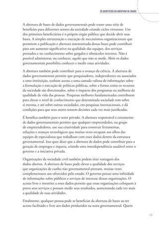 OS BENEFÍCIOS DA ABERTURA DE DADOS
13
A abertura de bases de dados governamentais pode trazer uma série de
benefícios para diferentes setores da sociedade criando ciclos virtuosos. Um
dos primeiros beneficiários é o próprio órgão público que decide abrir suas
bases. A simples estruturação e execução de mecanismos organizacionais que
permitem a publicação e abertura sistematizada dessas bases pode contribuir
para um aumento significativo na qualidade das equipes, dos serviços
prestados e no conhecimento sobre gargalos e obstáculos internos. Não é
possível administrar, ou conhecer, aquilo que não se mede. Abrir os dados
governamentais possibilita conhecer e medir essas atividades.
A abertura também pode contribuir para o avanço da ciência. A abertura de
dados governamentais permite que pesquisadores, independentes ou associados
a uma instituição, tenham acesso a uma camada valiosa de informações sobre
a formulação e execução de políticas públicas, sobre a forma como os recursos
da sociedade são direcionados, sobre o impacto dos programas na melhoria da
qualidade de vida das pessoas. Pesquisas melhores fundamentadas contribuem
para elevar o nível de conhecimento que determinada sociedade tem sobre
si mesma, e até sobre outras sociedades, em pesquisas internacionais, e dá
condições para que seus atores tomem decisões cada vez mais justificadas.
É benéfica também para o setor privado. A abertura responsável e consistente
de dados governamentais permite que qualquer empreendedor, ou grupo
de empreendedores, use sua criatividade para construir ferramentas,
soluções e avanços tecnológicos que muitas vezes escapam aos olhos das
equipes de especialistas que trabalham com esses dados dentro da estrutura
governamental. Isso quer dizer que a abertura de dados pode contribuir para a
geração de empregos e riqueza, criando uma interdependência saudável entre o
governo e a iniciativa privada.
Organizações da sociedade civil também podem tirar vantagem dos
dados abertos. A abertura de bases pode elevar a qualidade dos serviços
que organizações de cunho não governamental prestam, muitas vezes
complementares aos oferecidos pelo estado. O governo possui uma infinidade
de informações sobre públicos e serviços de interesse dessas organizações. O
acesso livre e irrestrito a esses dados permite que essas organizações coloquem à
prova seus serviços e possam medir seus resultados, aumentando cada vez mais
a qualidade de suas atividades.
Finalmente, qualquer pessoa pode se beneficiar da abertura de bases ao ter
acesso facilitado e livre aos dados produzidos na seara governamental. Quem
 