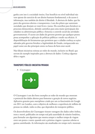 Guia de dados abertos
14
ganha com isso é a sociedade inteira. Esse benefício no nível individual não
vem apenas do exercício de um direito humano fundamental, o do acesso à
informação, mas também do direito à liberdade. A abertura de dados, que faz
parte dos governos abertos e transparentes, é um dos pilares que sustentam
sociedades que desejam ser mais livres e justas. Ela contribui para fortalecer os
processos democráticos, abrindo caminhos para uma maior participação dos
cidadãos na administração pública e fomenta o controle social das atividades
governamentais. O acesso aos dados do governo permite que qualquer pessoa
possa acompanhar a aplicação de políticas públicas e medir sua eficácia. A
disponibilização de ferramentas que permitem que o cidadão conheça as ações
adotadas pelo governo fortalece a legitimidade do Estado, enriquecendo seu
papel como um dos principais atores na busca do bem-estar social.
Não faltam iniciativas exitosas ao redor do mundo, inclusive no Brasil, que
servem de exemplo inspirador para a abertura de dados. Conheça algumas
delas a seguir.
Transporte Público (Iniciativa Privada)
•	 Citymapper
O Citymapper é um dos bons exemplos ao redor do mundo que mostram
o potencial dos dados abertos para fomentar a geração de novos negócios.
Aplicativo gratuito para smartphones criado por um ex-funcionário do Google
em 2011 em Londres, com o objetivo de melhorar a experiência de milhões de
pessoas na cidade, todos os dias, que dependem do transporte público.
Os desenvolvedores do Citymapper tiraram vantagem dos dados sobre ônibus,
trens e metrô, publicados em tempo real pela autoridade de trânsito londrina,
para formular um algoritmo que mostra sempre o melhor tempo de viagem
entre um ponto e outro; quando será a próxima viagem e quantas calorias se
gastou caminhando. As informações são atualizadas em tempo real e mostram
 