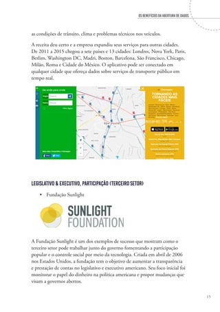 OS BENEFÍCIOS DA ABERTURA DE DADOS
15
as condições de trânsito, clima e problemas técnicos nos veículos.
A receita deu certo e a empresa expandiu seus serviços para outras cidades.
De 2011 a 2015 chegou a sete países e 13 cidades: Londres, Nova York, Paris,
Berlim, Washington DC, Madri, Boston, Barcelona, São Francisco, Chicago,
Milão, Roma e Cidade do México. O aplicativo pode ser conectado em
qualquer cidade que ofereça dados sobre serviços de transporte público em
tempo real.
Legislativo & Executivo, Participação (Terceiro Setor)
•	 Fundação Sunlight
A Fundação Sunlight é um dos exemplos de sucesso que mostram como o
terceiro setor pode trabalhar junto do governo fomentando a participação
popular e o controle social por meio da tecnologia. Criada em abril de 2006
nos Estados Unidos, a fundação tem o objetivo de aumentar a transparência
e prestação de contas no legislativo e executivo americano. Seu foco inicial foi
monitorar o papel do dinheiro na política americana e propor mudanças que
visam a governos abertos.
 