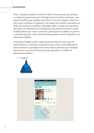 Guia de dados abertos
16
Hoje, a fundação também contribui em fóruns internacionais que discutem
a transparência governamental. A Sunlight possui três frentes principais: uma
equipe de política que coordena ações dentro e fora do Congresso americano
para propor mudanças na legislação; uma equipe de jornalistas especialistas em
dados que produzem e publicam reportagens sobre o estado da transparência
americana; um laboratório de tecnologia que desenvolve ferramentas a partir
de dados abertos que visam a aumentar a participação de cidadãos no governo
e contribuir para que outros desenvolvedores possam construir aplicativos com
informações públicas.
A Fundação Sunlight realiza a organização sistemática de várias bases de
dados do governo americano. A garantia de que as bases serão publicadas de
forma consistente e periódica num formato aberto permitiu que a fundação
desenvolvesse uma série de ferramentas que aproximam o cidadão da
administração pública:
•	 Congress
 