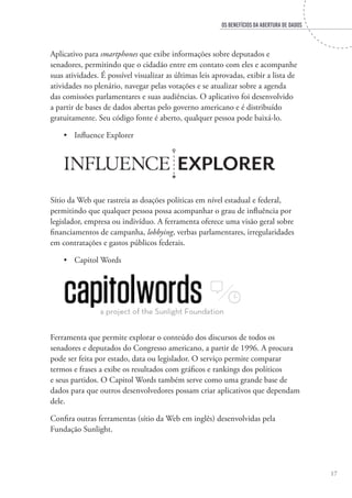 OS BENEFÍCIOS DA ABERTURA DE DADOS
17
Aplicativo para smartphones que exibe informações sobre deputados e
senadores, permitindo que o cidadão entre em contato com eles e acompanhe
suas atividades. É possível visualizar as últimas leis aprovadas, exibir a lista de
atividades no plenário, navegar pelas votações e se atualizar sobre a agenda
das comissões parlamentares e suas audiências. O aplicativo foi desenvolvido
a partir de bases de dados abertas pelo governo americano e é distribuído
gratuitamente. Seu código fonte é aberto, qualquer pessoa pode baixá-lo.
•	 Influence Explorer
Sítio da Web que rastreia as doações políticas em nível estadual e federal,
permitindo que qualquer pessoa possa acompanhar o grau de influência por
legislador, empresa ou indivíduo. A ferramenta oferece uma visão geral sobre
financiamentos de campanha, lobbying, verbas parlamentares, irregularidades
em contratações e gastos públicos federais.
•	 Capitol Words
Ferramenta que permite explorar o conteúdo dos discursos de todos os
senadores e deputados do Congresso americano, a partir de 1996. A procura
pode ser feita por estado, data ou legislador. O serviço permite comparar
termos e frases a exibe os resultados com gráficos e rankings dos políticos
e seus partidos. O Capitol Words também serve como uma grande base de
dados para que outros desenvolvedores possam criar aplicativos que dependam
dele.
Confira outras ferramentas (sítio da Web em inglês) desenvolvidas pela
Fundação Sunlight.
 
