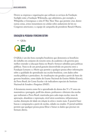 Guia de dados abertos
18
Dentre as empresas e organizações que utilizam os serviços da Fundação
Sunlight estão a Fundação Wikimedia, que administra, por exemplo, a
Wikipédia; o Greenpeace; o sítio If This Then That, que permite criar, dentre
outras coisas, avisos instantâneos no celular sobre andamento de leis no
Congresso americano; e a equipe de campanha do presidente Barack Obama.
Educação & Pesquisa (Terceiro setor)
•	 QEdu
O QEdu é um dos bons exemplos brasileiros que demonstra os benefícios
do trabalho em conjunto do terceiro setor, da academia e do governo para
melhor entender a educação básica no Brasil e fornecer subsídios para políticas
públicas. Trata-se de um portal gratuito desenvolvido em parceria entre a
Fundação Lemann e a Meritt que permite a qualquer pessoa obter informações
sobre a qualidade do aprendizado nas escolas brasileiras, com dados sobre
escolas públicas e particulares. As visualizações são geradas a partir de bases do
governo brasileiro, como dados do Exame Nacional do Ensino Médio (Enem),
da Prova Brasil, do Censo Escolar e de indicadores especiais do Instituto
Nacional de Estudos e Pesquisas (INEP).
A ferramenta mostra como foi o aprendizado de alunos dos 5º e 9º anos em
matemática e português, perfil dos alunos, professores e diretores das escolas
que realizaram a Prova Brasil, matrículas para cada etapa escolar, taxas de
aprovação, abandono e reprovação, nível sócio econômico, infraestrutura
escolar, distorções de idade em relação às séries e muito mais. É possível fazer
buscas e comparações a partir de escolas, cidades ou estados. O portal também
permite que qualquer pessoa possa filtrar e baixar os dados que precisar em
formato aberto.
 