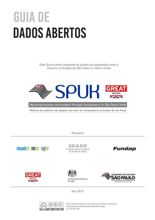 Guia de
dados abertos
Este Guia é parte integrante do projeto de cooperação entre o
Governo do Estado de São Paulo e o Reino Unido
SPUKImproving business environment through transparency in São Paulo State
Melhoria do ambiente de negócios por meio da transparência no Estado de São Paulo
Parceiros
Ano 2015
BY NC ND
Este material está sob uma licença Creative Commons.
Atribuição-SemDerivações-SemDerivados
CC BY-NC-ND
Secretaria de Governo
 