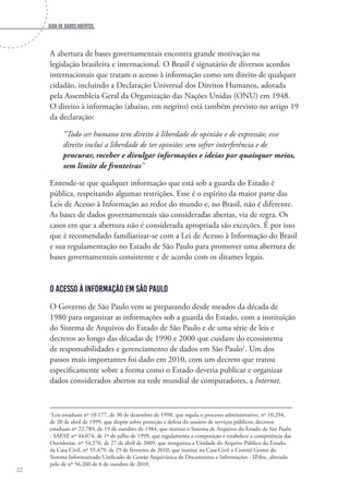 Guia de dados abertos
22
A abertura de bases governamentais encontra grande motivação na
legislação brasileira e internacional. O Brasil é signatário de diversos acordos
internacionais que tratam o acesso à informação como um direito de qualquer
cidadão, incluindo a Declaração Universal dos Direitos Humanos, adotada
pela Assembleia Geral da Organização das Nações Unidas (ONU) em 1948.
O direito à informação (abaixo, em negrito) está também previsto no artigo 19
da declaração:
“Todo ser humano tem direito à liberdade de opinião e de expressão; esse
direito inclui a liberdade de ter opiniões sem sofrer interferência e de
procurar, receber e divulgar informações e ideias por quaisquer meios,
sem limite de fronteiras”
Entende-se que qualquer informação que está sob a guarda do Estado é
pública, respeitando algumas restrições. Esse é o espírito da maior parte das
Leis de Acesso à Informação ao redor do mundo e, no Brasil, não é diferente.
As bases de dados governamentais são consideradas abertas, via de regra. Os
casos em que a abertura não é considerada apropriada são exceções. É por isso
que é recomendado familiarizar-se com a Lei de Acesso à Informação do Brasil
e sua regulamentação no Estado de São Paulo para promover uma abertura de
bases governamentais consistente e de acordo com os ditames legais.
O acesso à informação em São Paulo
O Governo de São Paulo vem se preparando desde meados da década de
1980 para organizar as informações sob a guarda do Estado, com a instituição
do Sistema de Arquivos do Estado de São Paulo e de uma série de leis e
decretos ao longo das décadas de 1990 e 2000 que cuidam do ecossistema
de responsabilidades e gerenciamento de dados em São Paulo1
. Um dos
passos mais importantes foi dado em 2010, com um decreto que tratou
especificamente sobre a forma como o Estado deveria publicar e organizar
dados considerados abertos na rede mundial de computadores, a Internet.
1
Leis estaduais nº 10.177, de 30 de dezembro de 1998, que regula o processo administrativo, nº 10.294,
de 20 de abril de 1999, que dispõe sobre proteção e defesa do usuário de serviços públicos; decretos
estaduais nº 22.789, de 19 de outubro de 1984, que institui o Sistema de Arquivos do Estado de São Paulo
- SAESP, nº 44.074, de 1º de julho de 1999, que regulamenta a composição e estabelece a competência das
Ouvidorias, nº 54.276, de 27 de abril de 2009, que reorganiza a Unidade do Arquivo Público do Estado,
da Casa Civil, nº 55.479, de 25 de fevereiro de 2010, que institui na Casa Civil o Comitê Gestor do
Sistema Informatizado Unificado de Gestão Arquivística de Documentos e Informações - SPdoc, alterado
pelo de nº 56.260 de 6 de outubro de 2010.
 