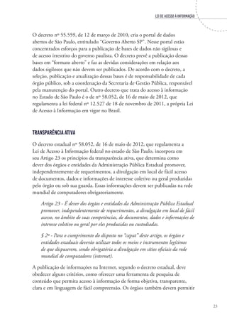 LEI DE ACESSO À INFORMAÇÃO
23
O decreto nº 55.559, de 12 de março de 2010, cria o portal de dados
abertos de São Paulo, entitulado “Governo Aberto SP”. Nesse portal estão
concentrados esforços para a publicação de bases de dados não sigilosas e
de acesso irrestrito do governo paulista. O decreto prevê a publicação dessas
bases em “formato aberto” e faz as devidas considerações em relação aos
dados sigilosos que não devem ser publicados. De acordo com o decreto, a
seleção, publicação e atualização dessas bases é de responsabilidade de cada
órgão público, sob a coordenação da Secretaria de Gestão Pública, responsável
pela manutenção do portal. Outro decreto que trata do acesso à informação
no Estado de São Paulo é o de nº 58.052, de 16 de maio de 2012, que
regulamenta a lei federal nº 12.527 de 18 de novembro de 2011, a própria Lei
de Acesso à Informação em vigor no Brasil.
Transparência Ativa
O decreto estadual nº 58.052, de 16 de maio de 2012, que regulamenta a
Lei de Acesso à Informação federal no estado de São Paulo, incorpora em
seu Artigo 23 os princípios da transparência ativa, que determina como
dever dos órgãos e entidades da Administração Pública Estadual promover,
independentemente de requerimentos, a divulgação em local de fácil acesso
de documentos, dados e informações de interesse coletivo ou geral produzidas
pelo órgão ou sob sua guarda. Essas informações devem ser publicadas na rede
mundial de computadores obrigatoriamente.
Artigo 23 - É dever dos órgãos e entidades da Administração Pública Estadual
promover, independentemente de requerimentos, a divulgação em local de fácil
acesso, no âmbito de suas competências, de documentos, dados e informações de
interesse coletivo ou geral por eles produzidas ou custodiadas.
§ 2º - Para o cumprimento do disposto no “caput” deste artigo, os órgãos e
entidades estaduais deverão utilizar todos os meios e instrumentos legítimos
de que dispuserem, sendo obrigatória a divulgação em sítios oficiais da rede
mundial de computadores (internet).
A publicação de informações na Internet, segundo o decreto estadual, deve
obedecer alguns critérios, como oferecer uma ferramenta de pesquisa de
conteúdo que permita acesso à informação de forma objetiva, transparente,
clara e em linguagem de fácil compreensão. Os órgãos também devem permitir
 