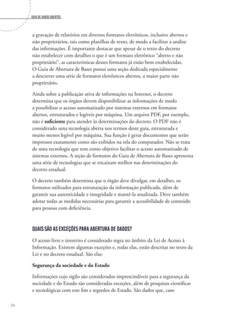 Guia de dados abertos
24
a gravação de relatórios em diversos formatos eletrônicos, inclusive abertos e
não proprietários, tais como planilhas de texto, de modo a facilitar a análise
das informações. É importante destacar que apesar de o texto do decreto
não estabelecer com detalhes o que é um formato eletrônico “aberto e não
proprietário”, as características desses formatos já estão bem estabelecidas.
O Guia de Abertura de Bases possui uma seção dedicada especialmente
a descrever uma série de formatos eletrônicos abertos, a maior parte não
proprietário.
Ainda sobre a publicação ativa de informações na Internet, o decreto
determina que os órgãos devem disponibilizar as informações de modo
a possibilitar o acesso automatizado por sistemas externos em formatos
abertos, estruturados e legíveis por máquina. Um arquivo PDF, por exemplo,
não é suficiente para atender às determinações do decreto. O PDF não é
considerado uma tecnologia aberta nos termos deste guia, estruturada e
muito menos legível por máquina. Sua função é gerar documentos que serão
impressos exatamente como são exibidos na tela do computador. Não se trata
de uma tecnologia que tem como objetivo facilitar o acesso automatizado de
sistemas externos. A seção de formatos do Guia de Abertura de Bases apresenta
uma série de tecnologias que se encaixam melhor nas determinações do
decreto estadual.
O decreto também determina que o órgão deve divulgar, em detalhes, os
formatos utilizados para estruturação da informação publicada, além de
garantir sua autenticidade e integridade e mantê-la atualizada. Deve também
adotar todas as medidas necessárias para garantir a acessibilidade de conteúdo
para pessoas com deficiência.
Quais são as exceções para abertura de dados?
O acesso livre e irrestrito é considerado regra no âmbito da Lei de Acesso à
Informação. Existem algumas exceções e, todas elas, estão descritas no texto da
Lei e no decreto estadual. São elas:
Segurança da sociedade e do Estado
Informações cujo sigilo são considerados imprescindíveis para a segurança da
sociedade e do Estado são consideradas exceções, além de pesquisas científicas
e tecnológicas com este fim e segredos de Estado. São dados que, caso
 