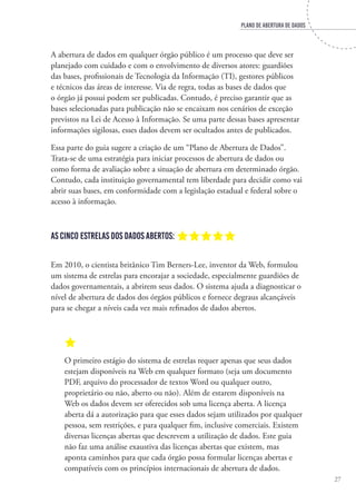 PLANO DE ABERTURA DE DADOS
27
A abertura de dados em qualquer órgão público é um processo que deve ser
planejado com cuidado e com o envolvimento de diversos atores: guardiões
das bases, profissionais de Tecnologia da Informação (TI), gestores públicos
e técnicos das áreas de interesse. Via de regra, todas as bases de dados que
o órgão já possui podem ser publicadas. Contudo, é preciso garantir que as
bases selecionadas para publicação não se encaixam nos cenários de exceção
previstos na Lei de Acesso à Informação. Se uma parte dessas bases apresentar
informações sigilosas, esses dados devem ser ocultados antes de publicados.
Essa parte do guia sugere a criação de um “Plano de Abertura de Dados”.
Trata-se de uma estratégia para iniciar processos de abertura de dados ou
como forma de avaliação sobre a situação de abertura em determinado órgão.
Contudo, cada instituição governamental tem liberdade para decidir como vai
abrir suas bases, em conformidade com a legislação estadual e federal sobre o
acesso à informação.
As cinco estrelas dos dados abertos: aaaaa
Em 2010, o cientista britânico Tim Berners-Lee, inventor da Web, formulou
um sistema de estrelas para encorajar a sociedade, especialmente guardiões de
dados governamentais, a abrirem seus dados. O sistema ajuda a diagnosticar o
nível de abertura de dados dos órgãos públicos e fornece degraus alcançáveis
para se chegar a níveis cada vez mais refinados de dados abertos.
a
O primeiro estágio do sistema de estrelas requer apenas que seus dados
estejam disponíveis na Web em qualquer formato (seja um documento
PDF, arquivo do processador de textos Word ou qualquer outro,
proprietário ou não, aberto ou não). Além de estarem disponíveis na
Web os dados devem ser oferecidos sob uma licença aberta. A licença
aberta dá a autorização para que esses dados sejam utilizados por qualquer
pessoa, sem restrições, e para qualquer fim, inclusive comerciais. Existem
diversas licenças abertas que descrevem a utilização de dados. Este guia
não faz uma análise exaustiva das licenças abertas que existem, mas
aponta caminhos para que cada órgão possa formular licenças abertas e
compatíveis com os princípios internacionais de abertura de dados.
 