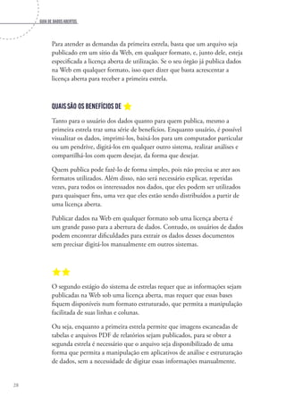 Guia de dados abertos
28
Para atender as demandas da primeira estrela, basta que um arquivo seja
publicado em um sítio da Web, em qualquer formato, e, junto dele, esteja
especificada a licença aberta de utilização. Se o seu órgão já publica dados
na Web em qualquer formato, isso quer dizer que basta acrescentar a
licença aberta para receber a primeira estrela.
Quais são os benefícios de a
Tanto para o usuário dos dados quanto para quem publica, mesmo a
primeira estrela traz uma série de benefícios. Enquanto usuário, é possível
visualizar os dados, imprimi-los, baixá-los para um computador particular
ou um pendrive, digitá-los em qualquer outro sistema, realizar análises e
compartilhá-los com quem desejar, da forma que desejar.
Quem publica pode fazê-lo de forma simples, pois não precisa se ater aos
formatos utilizados. Além disso, não será necessário explicar, repetidas
vezes, para todos os interessados nos dados, que eles podem ser utilizados
para quaisquer fins, uma vez que eles estão sendo distribuídos a partir de
uma licença aberta.
Publicar dados na Web em qualquer formato sob uma licença aberta é
um grande passo para a abertura de dados. Contudo, os usuários de dados
podem encontrar dificuldades para extrair os dados desses documentos
sem precisar digitá-los manualmente em outros sistemas.
aa	
O segundo estágio do sistema de estrelas requer que as informações sejam
publicadas na Web sob uma licença aberta, mas requer que essas bases
fiquem disponíveis num formato estruturado, que permita a manipulação
facilitada de suas linhas e colunas.
Ou seja, enquanto a primeira estrela permite que imagens escaneadas de
tabelas e arquivos PDF de relatórios sejam publicados, para se obter a
segunda estrela é necessário que o arquivo seja disponibilizado de uma
forma que permita a manipulação em aplicativos de análise e estruturação
de dados, sem a necessidade de digitar essas informações manualmente.
 