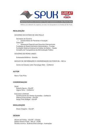 SPUKImproving business environment through transparency in São Paulo State
Melhoria do ambiente de negócios por meio da transparência no Estado de São Paulo
REALIZAÇÃO
GOVERNO DO ESTADO DE SÃO PAULO
Secretaria de Governo
•	 Subsecretaria de Parcerias e Inovação
Casa Civil
•	 Assessoria Especial para Assuntos Internacionais
Fundação do Desenvolvimento Administrativo - Fundap
Fundação Sistema Estadual de Análise de Dados – Seade
Conselho de Transparência da Administração Público
GOVERNO DO REINO UNIDO
Embaixada Britânica – Brasília
NÚCLEO DE INFORMAÇÃO E COORDENAÇÃO DO PONTO Br – NIC.br
Centro de Estudos sobre Tecnologia Web – CeWeb.br
AUTOR
Marco Túlio Pires
COORDENAÇÃO
Geral:
Roberto Agune - iGovSP
Vagner Diniz – CeWeb.br
Executiva e Editorial:
Caroline Burle dos Santos Guimarães - CeWeb.br
Helena Pchevuzinske - iGovSP
Sergio Pinto Bolliger - iGovSP
IDEALIZAÇÃO
Alvaro Gregório - iGovSP
DESIGN
Alcione de Godoy - iGovSP - e-books
Deblyn Pereira Prado - NIC.br - HTML
Ricardo Hurmus - Bulerías Arte & Design - ilustrações
 