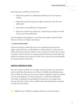 PLANO DE ABERTURA DE DADOS
33
priorização para a publicação dessas bases.
•	 Quais bases poderão ser publicadas imediatamente? Com quantas
estrelas?
•	 Quais bases precisarão passar por algum tratamento antes de serem
publicadas?
•	 Quais bases serão publicadas no longo prazo?
•	 Qual será o mínimo de estrelas que o órgão deseja conseguir em todas
as bases que forem publicadas?
Essas são algumas das perguntas a serem feitas pela equipe responsável pela
abertura de bases em relação à priorização.
...as partes interessadas
A abertura de bases também deve levar em consideração quais áreas dos
órgãos, sejam diretorias, coordenadorias ou subsecretarias etc, farão parte do
esforço de abertura de bases, tendo em vista o número de estrelas que se deseja
conquistar. Cada área deverá ser responsável pelo fornecimento dos dados que
produz em formatos que estejam de acordo com o número de estrelas definido
no escopo do plano de abertura.
Equipes de Abertura de Dados
Para abrir as bases de dados do seu órgão, será preciso pensar em quais atores
estarão envolvidos diretamente com o fluxo de trabalho de publicação dessas
bases na Web, de modo que elas estejam sempre atualizadas e sigam um padrão
coerente de divulgação. O número de pessoas e o perfil dos profissionais
envolvidos vai depender da quantidade de estrelas que o seu órgão deseja
alcançar para abrir as bases. Veja o perfil mínimo dos profissionais necessários
em cada uma das estrelas:
a Publicar bases na Web (em qualquer formato) com licença aberta
 