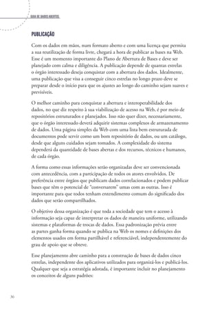 Guia de dados abertos
36
Publicação
Com os dados em mãos, num formato aberto e com uma licença que permita
a sua reutilização de forma livre, chegará a hora de publicar as bases na Web.
Esse é um momento importante do Plano de Abertura de Bases e deve ser
planejado com calma e diligência. A publicação depende de quantas estrelas
o órgão interessado deseja conquistar com a abertura dos dados. Idealmente,
uma publicação que visa a conseguir cinco estrelas no longo prazo deve se
preparar desde o início para que os ajustes ao longo do caminho sejam suaves e
previsíveis.
O melhor caminho para conquistar a abertura e interoperabilidade dos
dados, no que diz respeito à sua viabilização de acesso na Web, é por meio de
repositórios estruturados e planejados. Isso não quer dizer, necessariamente,
que o órgão interessado deverá adquirir sistemas complexos de armazenamento
de dados. Uma página simples da Web com uma lista bem estruturada de
documentos pode servir como um bom repositório de dados, ou um catálogo,
desde que alguns cuidados sejam tomados. A complexidade do sistema
dependerá da quantidade de bases abertas e dos recursos, técnicos e humanos,
de cada órgão.
A forma como essas informações serão organizadas deve ser convencionada
com antecedência, com a participação de todos os atores envolvidos. De
preferência entre órgãos que publicam dados correlacionados e podem publicar
bases que têm o potencial de “conversarem” umas com as outras. Isso é
importante para que todos tenham entendimento comum do significado dos
dados que serão compartilhados.
O objetivo dessa organização é que toda a sociedade que tem o acesso à
informação seja capaz de interpretar os dados de maneira uniforme, utilizando
sistemas e plataformas de trocas de dados. Essa padronização prévia entre
as partes ganha forma quando se publica na Web os nomes e definições dos
elementos usados em forma partilhável e referenciável, independentemente do
grau de apoio que se obteve.
Esse planejamento abre caminho para a construção de bases de dados cinco
estrelas, independente dos aplicativos utilizados para organizá-los e publicá-los.
Qualquer que seja a estratégia adotada, é importante incluir no planejamento
os conceitos de alguns padrões:
 