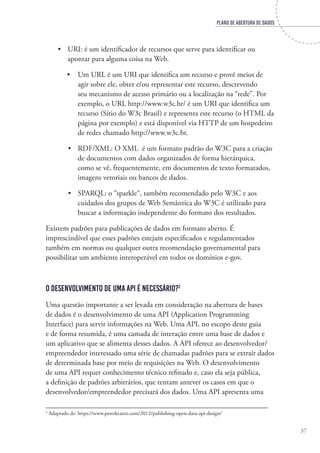 PLANO DE ABERTURA DE DADOS
37
•	 URI: é um identificador de recursos que serve para identificar ou
apontar para alguma coisa na Web.
•	 Um URL é um URI que identifica um recurso e provê meios de
agir sobre ele, obter e/ou representar este recurso, descrevendo
seu mecanismo de acesso primário ou a localização na “rede”. Por
exemplo, o URL http://www.w3c.br/ é um URI que identifica um
recurso (Sítio do W3c Brasil) e representa este recurso (o HTML da
página por exemplo) e está disponível via HTTP de um hospedeiro
de redes chamado http://www.w3c.br.
•	 RDF/XML: O XML é um formato padrão do W3C para a criação
de documentos com dados organizados de forma hierárquica,
como se vê, frequentemente, em documentos de texto formatados,
imagens vetoriais ou bancos de dados.
•	 SPARQL: o “sparkle“, também recomendado pelo W3C e aos
cuidados dos grupos de Web Semântica do W3C é utilizado para
buscar a informação independente do formato dos resultados.
Existem padrões para publicações de dados em formato aberto. É
imprescindível que esses padrões estejam especificados e regulamentados
também em normas ou qualquer outra recomendação governamental para
possibilitar um ambiente interoperável em todos os domínios e-gov.
O desenvolvimento de uma API é necessário?2
Uma questão importante a ser levada em consideração na abertura de bases
de dados é o desenvolvimento de uma API (Application Programming
Interface) para servir informações na Web. Uma API, no escopo deste guia
e de forma resumida, é uma camada de interação entre uma base de dados e
um aplicativo que se alimenta desses dados. A API oferece ao desenvolvedor/
empreendedor interessado uma série de chamadas padrões para se extrair dados
de determinada base por meio de requisições na Web. O desenvolvimento
de uma API requer conhecimento técnico refinado e, caso ela seja pública,
a definição de padrões arbitrários, que tentam antever os casos em que o
desenvolvedor/empreendedor precisará dos dados. Uma API apresenta uma
2
Adaptado de: https://www.peterkrantz.com/2012/publishing-open-data-api-design/
 