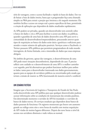 Guia de dados abertos
38
série de vantagens, como o acesso facilitado e rápido às bases de dados. Em vez
de baixar a base de dados inteira, basta que o programador faça uma chamada
simples na Web para extrair a porção que interessa a ele naquele momento. Ela
também facilita o acesso em tempo real a partes específicas da base, permitindo
a criação de aplicações que dependem de dados atualizados rapidamente.
As APIs podem ser privadas, quando um desenvolvedor tem controle sobre
o banco de dados e cria a API para facilitar o acesso aos dados; ou públicas,
quando o guardião de uma base de dados desenvolve uma API para servir a
comunidade de desenvolvedores/empreendedores, procurando antever quais
tipos de requisições ao banco de dados serão úteis e genéricas o suficiente para
atender o maior número de aplicações possíveis. Serviços como o Facebook e o
Twitter possuem APIs públicas que permitem programadores de todo mundo
interagirem, de forma limitada, com a imensidão de dados que essas empresas
abrigam.
No âmbito do governo, apesar das vantagens, o desenvolvimento de uma
API pode trazer situações desconfortáveis, dependendo do caso. É preciso
refletir com cuidado se o desenvolvimento de uma API é o melhor caminho
a ser seguido, pois há alternativas que podem funcionar melhor para ambos
os lados: tanto para o desenvolvedor interessado nos dados governamentais,
quanto para as equipes de servidores públicos ou terceirizados pelo estado que
teriam a missão de manter as APIs funcionando de maneira estável e confiável.
Um cenário fictício
Imagine que a Secretaria de Logística e Transportes do Estado de São Paulo
tenha desenvolvido uma API pública para que qualquer desenvolvedor pudesse
acessar informações sobre as condições de manutenção das estradas paulistas.
Em determinado momento o servidor de API foi inundado e o servidor do
banco de dados travou. Os serviços estaduais que dependem desse banco de
dados pararam de funcionar. Os registros mostravam que houve um aumento
grande no tráfego entre oito e nove horas da manhã com muitas requisições
de API vindas de muitos lugares diferentes. Depois das nove horas o nível de
acessos nos servidores diminuiu e tudo voltou ao normal.
 