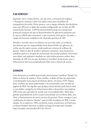 PLANO DE ABERTURA DE DADOS
39
O que aconteceu?
Seguindo com o cenário fictício, um ano antes, a Secretaria de Logística
e Transportes começou a abrir seus dados como parte da política de
transparência do estado. Havia pressa e, com a equipe reduzida, eles decidiram
criar uma API para os dados das estradas configurando um servidor de API
acessível pela Internet. A API foi desenvolvida levando em consideração
potenciais situações em que os desenvolvedores de aplicativos poderiam usá-
la, mas era difícil saber exatamente o que as pessoas iriam querer. Ao todo, a
equipe da Secretaria estabeleceu três chamadas genéricas de API.
Passado o ocorrido com os servidores, um ano mais tarde, os servidores
descobriram que um empreendedor havia desenvolvido um aplicativo de
celular que fez muito sucesso, sendo usado por centenas de milhares de
pessoas. Todos os dias de manhã o aplicativo anunciava, antes da pessoa ir
trabalhar, qual era a situação de manutenção nas estradas paulistas. Para baixar
esses dados cada aplicativo instalado em cada celular precisava realizar duas
chamadas de API. Foi isso que derrubou os servidores da Secretaria, pois a
infraestrutura não estava preparada para lidar com o número de acessos.
Alternativa
Uma alternativa ao modelo apresentado anteriormente é publicar “dumps” de
dados na forma de arquivos. Nesse modelo, os dados da base são exportados
e transformados num arquivo de formato aberto, tal como o CSV. Depois
disso, recebem um nome padronizado e são armazenados num servidor de
páginas da Web. Isso significa que qualquer desenvolvedor pode baixar todos
os seus dados, carregá-los na infraestrutura deles e desenvolver suas próprias
APIs (nesse caso, privadas) de acordo com a necessidade deles. Além disso,
grandes quantidades de acesso estarão concentradas nos servidores deles, sem
afetar o funcionamento de outros serviços do governo. Outra vantagem é que
a publicação de arquivos “dumps” num servidor de páginas da Web é muito
simples. Se os arquivos e URLs receberem nomes consistentes, será fácil para
os desenvolvedores baixarem os dados ao longo do tempo (por exemplo,
http://exemplo.com/estradas/2015-01-30.csv).
 