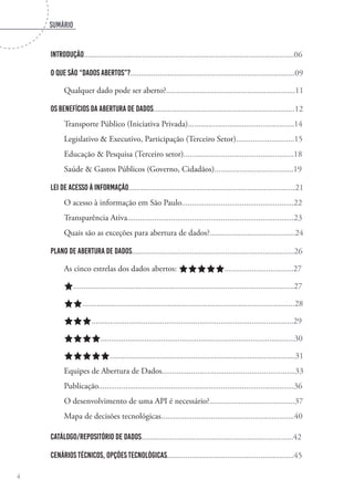 sumário
4
Introdução.....................................................................................................06
O que são “Dados Abertos”?...............................................................................09
Qualquer dado pode ser aberto?..............................................................11
Os benefícios da abertura de dados....................................................................12
Transporte Público (Iniciativa Privada)...................................................14
Legislativo & Executivo, Participação (Terceiro Setor)............................15
Educação & Pesquisa (Terceiro setor).....................................................18
Saúde & Gastos Públicos (Governo, Cidadãos)......................................19
Lei de Acesso à Informação................................................................................21
O acesso à informação em São Paulo......................................................22
Transparência Ativa................................................................................23
Quais são as exceções para abertura de dados?.........................................24
Plano de Abertura de Dados..............................................................................26
As cinco estrelas dos dados abertos: aaaaa.................................27
a..........................................................................................................27
aa......................................................................................................28
aaa.................................................................................................29
aaaa.............................................................................................30
aaaaa.........................................................................................31
Equipes de Abertura de Dados................................................................33
Publicação..............................................................................................36
O desenvolvimento de uma API é necessário?.........................................37
Mapa de decisões tecnológicas................................................................40
Catálogo/Repositório de dados.........................................................................42
Cenários técnicos, opções tecnológicas.............................................................45
 