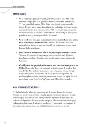 Guia de dados abertos
40
Considerações
•	 Você realmente precisa de uma API? Desenvolver uma API pode
se tornar um projeto caro que vai competir com outros projetos de
TI com prioridade maior. Além disso, esse tipo de projeto envolve
tomar decisões sobre quais chamadas serão realizadas. Você sabe como
seus usuários vão usar seus dados? Sua API vai contribuir para que os
usuários utilizem os dados da melhor forma possível? Qual é seu plano
para lidar com grandes quantidades de acesso?
•	 Crie condições para que os desenvolvedores mantenham uma cópia
local e atualizada dos seus dados. A oferta de “dumps” de dados
nomeados de forma consistente simplifica o processo de manter uma
base de dados atualizada.
•	 Isole sistemas internos dos efeitos da publicação externa de dados.
Tome os devidos cuidados para que os acessos vindos da Web não
interfiram com bases de dados internas, afetando outros serviços do
Governo.
•	 Certifique-se de que você pode mudar seus sistemas sem quebrar os
URLs. Desenvolvedores vão construir aplicativos que dependem dos
seus URLs. Não os force a reescrever seus programas apenas porque
você vai mudar de plataforma. Sinais de que as coisas podem ser
melhores planejadas incluem fragmentos que pertencem a plataformas
específicas, como “apsx” ou “jsp”, nos seus URLs. Livre-se deles.
Mapa de decisões tecnológicas
A tabela abaixo foi adaptada a partir do kit de dados abertos do governo
federal. Ela mostra uma série de soluções para a publicação de dados abertos,
as tecnologias mais utilizadas e o tempo médio esperado de aplicação. As
estimativas dependem dos recursos tecnológicos e humanos disponíveis para
cada órgão público que deseja abrir suas bases. O sistema de estrelas parte do
pressuposto de que os dados são publicados com uma licença aberta.
 
