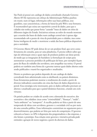 CATÁLOGO/REPOSITÓRIO DE DADOS
43
São Paulo já possui um catálogo de dados centralizado chamado Governo
Aberto SP. Ele representa um esforço da Administração Pública paulista
em reunir, num só lugar, informações sobre suas bases públicas, seus
guardiões, suas características, a forma de baixá-las pela Web e seus formatos.
É recomendável que exista um repositório central de dados, para que o
cidadão não tenha que passar horas “catando” bases de dados em sítios de
diferentes órgãos do Estado. Iniciativas exitosas ao redor do mundo mostram
que a reunião das bases de dados num catálogo central não é apenas algo
recomendado sob o ponto de vista da praticidade para o cidadão, mas como
forma inteligente de medir e monitorar a saúde das bases públicas disponíveis
para a sociedade.
O Governo Aberto SP pode deixar de ser um produto final, que serve como
ferramenta de consulta, para ser uma plataforma. É preciso refletir sobre que
tipo de informação entra e quais tipos de produtos podem sair desse portal,
de modo que as integrações de bastidores (a formulação de scripts para
automatizar o processo periódico de publicação de bases, por exemplo) façam
parte do fluxo de trabalho dos servidores, sem atrapalhar sua rotina. O portal
poderia ser também uma forma de o governo rastrear quais dados abertos estão
sendo publicados e mantê-los organizados e atualizados.
Dentre os produtos que podem depender de um catálogo de dados
centralizado bem administrado estão os dashboards, ou paineis dinâmicos.
Essas ferramentas poderiam mostrar o rendimento do estado a partir de
diversos indicadores construídos em cima das bases de dados disponíveis no
portal. Essa estratégia seria interessante, pois os dados utilizados precisam ser
abertos e atualizados para que o painel dinâmico funcione, criando um ciclo
virtuoso.
Os painéis podem ser criados de acordo com a demanda do executivo, dos
secretários e dos cidadãos: áreas como “criminalidade”, “finanças”, “saúde”,
“meio ambiente” ou “transporte”. A escolha poderia ser feita a partir de uma
tempestade de ideias com servidores, gestores e a sociedade civil ou por meio
de uma consulta pública. Essas informações consistiriam no argumento para o
desenvolvimento, que poderia ser feito por meio de competições. O governo
colocaria as bases e as APIs à disposição dos programadores e das empresas, e
eles fariam o protótipo. Essa relação entre governo e iniciativa privada pode
estimular a geração de novos negócios a partir da abertura de dados.
 