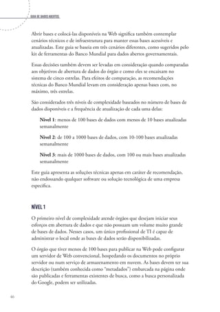 Guia de dados abertos
46
Abrir bases e colocá-las disponíveis na Web significa também contemplar
cenários técnicos e de infraestrutura para manter essas bases acessíveis e
atualizadas. Este guia se baseia em três cenários diferentes, como sugeridos pelo
kit de ferramentas do Banco Mundial para dados abertos governamentais.
Essas decisões também devem ser levadas em consideração quando comparadas
aos objetivos de abertura de dados do órgão e como eles se encaixam no
sistema de cinco estrelas. Para efeitos de comparação, as recomendações
técnicas do Banco Mundial levam em consideração apenas bases com, no
máximo, três estrelas.
São considerados três níveis de complexidade baseados no número de bases de
dados disponíveis e a frequência de atualização de cada uma delas:
Nivel 1: menos de 100 bases de dados com menos de 10 bases atualizadas
semanalmente
Nivel 2: de 100 a 1000 bases de dados, com 10-100 bases atualizadas
semanalmente
Nível 3: mais de 1000 bases de dados, com 100 ou mais bases atualizadas
semanalmente
Este guia apresenta as soluções técnicas apenas em caráter de recomendação,
não endossando qualquer software ou solução tecnológica de uma empresa
especifica.
Nível 1
O primeiro nível de complexidade atende órgãos que desejam iniciar seus
esforços em abertura de dados e que não possuam um volume muito grande
de bases de dados. Nesses casos, um único profissional de TI é capaz de
administrar o local onde as bases de dados serão disponibilizadas.
O órgão que tiver menos de 100 bases para publicar na Web pode configurar
um servidor de Web convencional, hospedando os documentos no próprio
servidor ou num serviço de armazenamento em nuvem. As bases devem ter sua
descrição (também conhecida como “metadados”) embarcada na página onde
são publicadas e ferramentas existentes de busca, como a busca personalizada
do Google, podem ser utilizadas.
 