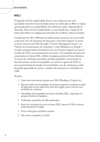 Guia de dados abertos
48
Nível 2
O segundo nível de complexidade descreve um cenário em que uma
quantidade razoável de bases de dados devem ser publicadas na Web. A solução
apresentada pode ser compartilhada entre diferentes órgãos, dependendo da
demanda. Nesse nível de complexidade, é recomendado que a equipe de TI
tenha especialistas na configuração otimizada de servidores e bancos de dados.
A publicação de 100 a 1000 bases de dados poderá acontecer em um servidor
central que serve de repositório de bases para o sítio do(s) órgão(s). O acesso
se dá por meio de um CMS (do inglês “Content Management System”, ou
“Sistema de Gerenciamento de Conteúdo”), como Wordpress ou Drupal, e
os dados são gerenciados manualmente em seus formatos originais no mesmo
servidor do CMS, ou armazenamento em nuvem. Os metadados das bases são
armazenados em banco SQL, exibido em páginas geradas de forma dinâmica.
O sistema faz verificação automática de links quebrados e a busca pode ser
feita diretamente na base de metadados, ou usando as opções do CMS ou
busca personalizada do Google. É recomendado o uso de caching para cuidar
da grande quantidade de acessos e também não armazenar os metadados no
CMS.
Resumo:
•	 Front-end convencional usando um CMS (Wordpress, Drupal etc);
•	 Bases de dados são hospedadas em formato original no próprio servidor
da aplicação ou nos respectivos sítios dos órgãos, para o caso de uma
atividade em conjunto;
•	 Metadados são hospedados em banco de dados SQL, requisições via
geração dinâmica de páginas;
•	 Verificação automática de links quebrados;
•	 Busca via varredura de texto no banco SQL, busca do CMS ou busca
personalizada do Google;
•	 Fazer caching para equilibrar acessos;
•	 Não salvar metadados no CMS.
 