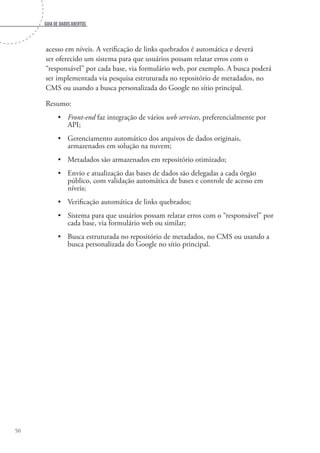 Guia de dados abertos
50
acesso em níveis. A verificação de links quebrados é automática e deverá
ser oferecido um sistema para que usuários possam relatar erros com o
“responsável” por cada base, via formulário web, por exemplo. A busca poderá
ser implementada via pesquisa estruturada no repositório de metadados, no
CMS ou usando a busca personalizada do Google no sítio principal.
Resumo:
•	 Front-end faz integração de vários web services, preferencialmente por
API;
•	 Gerenciamento automático dos arquivos de dados originais,
armazenados em solução na nuvem;
•	 Metadados são armazenados em repositório otimizado;
•	 Envio e atualização das bases de dados são delegadas a cada órgão
público, com validação automática de bases e controle de acesso em
níveis;
•	 Verificação automática de links quebrados;
•	 Sistema para que usuários possam relatar erros com o “responsável” por
cada base, via formulário web ou similar;
•	 Busca estruturada no repositório de metadados, no CMS ou usando a
busca personalizada do Google no sítio principal.
 