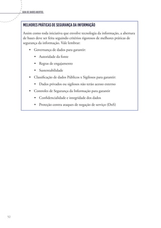 Guia de dados abertos
52
Melhores práticas de segurança da informação
Assim como toda iniciativa que envolve tecnologia da informação, a abertura
de bases deve ser feita seguindo critérios rigorosos de melhores práticas de
segurança da informação. Vale lembrar:
•	 Governança de dados para garantir:
•	 Autoridade da fonte
•	 Regras de engajamento
•	 Sustentabilidade
•	 Classificação de dados Públicos x Sigilosos para garantir:
•	 Dados privados ou sigilosos não terão acesso externo
•	 Controles de Segurança da Informação para garantir
•	 Confidencialidade e integridade dos dados
•	 Proteção contra ataques de negação de serviço (DoS)
 