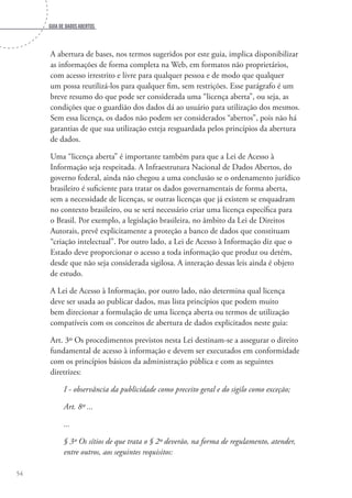 Guia de dados abertos
54
A abertura de bases, nos termos sugeridos por este guia, implica disponibilizar
as informações de forma completa na Web, em formatos não proprietários,
com acesso irrestrito e livre para qualquer pessoa e de modo que qualquer
um possa reutilizá-los para qualquer fim, sem restrições. Esse parágrafo é um
breve resumo do que pode ser considerada uma “licença aberta”, ou seja, as
condições que o guardião dos dados dá ao usuário para utilização dos mesmos.
Sem essa licença, os dados não podem ser considerados “abertos”, pois não há
garantias de que sua utilização esteja resguardada pelos princípios da abertura
de dados.
Uma “licença aberta” é importante também para que a Lei de Acesso à
Informação seja respeitada. A Infraestrutura Nacional de Dados Abertos, do
governo federal, ainda não chegou a uma conclusão se o ordenamento jurídico
brasileiro é suficiente para tratar os dados governamentais de forma aberta,
sem a necessidade de licenças, se outras licenças que já existem se enquadram
no contexto brasileiro, ou se será necessário criar uma licença específica para
o Brasil. Por exemplo, a legislação brasileira, no âmbito da Lei de Direitos
Autorais, prevê explicitamente a proteção a banco de dados que constituam
“criação intelectual”. Por outro lado, a Lei de Acesso à Informação diz que o
Estado deve proporcionar o acesso a toda informação que produz ou detém,
desde que não seja considerada sigilosa. A interação dessas leis ainda é objeto
de estudo.
A Lei de Acesso à Informação, por outro lado, não determina qual licença
deve ser usada ao publicar dados, mas lista princípios que podem muito
bem direcionar a formulação de uma licença aberta ou termos de utilização
compatíveis com os conceitos de abertura de dados explicitados neste guia:
Art. 3º Os procedimentos previstos nesta Lei destinam-se a assegurar o direito
fundamental de acesso à informação e devem ser executados em conformidade
com os princípios básicos da administração pública e com as seguintes
diretrizes:
I - observância da publicidade como preceito geral e do sigilo como exceção;
Art. 8º ...
...
§ 3º Os sítios de que trata o § 2º deverão, na forma de regulamento, atender,
entre outros, aos seguintes requisitos:
 