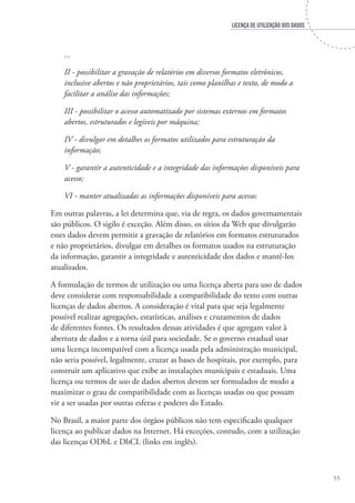 LICENÇA DE UTILIZAÇÃO DOS DADOS
55
...
II - possibilitar a gravação de relatórios em diversos formatos eletrônicos,
inclusive abertos e não proprietários, tais como planilhas e texto, de modo a
facilitar a análise das informações;
III - possibilitar o acesso automatizado por sistemas externos em formatos
abertos, estruturados e legíveis por máquina;
IV - divulgar em detalhes os formatos utilizados para estruturação da
informação;
V - garantir a autenticidade e a integridade das informações disponíveis para
acesso;
VI - manter atualizadas as informações disponíveis para acesso;	
Em outras palavras, a lei determina que, via de regra, os dados governamentais
são públicos. O sigilo é exceção. Além disso, os sítios da Web que divulgarão
esses dados devem permitir a gravação de relatórios em formatos estruturados
e não proprietários, divulgar em detalhes os formatos usados na estruturação
da informação, garantir a integridade e autenticidade dos dados e mantê-los
atualizados.
A formulação de termos de utilização ou uma licença aberta para uso de dados
deve considerar com responsabilidade a compatibilidade do texto com outras
licenças de dados abertos. A consideração é vital para que seja legalmente
possível realizar agregações, estatísticas, análises e cruzamentos de dados
de diferentes fontes. Os resultados dessas atividades é que agregam valor à
abertura de dados e a torna útil para sociedade. Se o governo estadual usar
uma licença incompatível com a licença usada pela administração municipal,
não seria possível, legalmente, cruzar as bases de hospitais, por exemplo, para
construir um aplicativo que exibe as instalações municipais e estaduais. Uma
licença ou termos de uso de dados abertos devem ser formulados de modo a
maximizar o grau de compatibilidade com as licenças usadas ou que possam
vir a ser usadas por outras esferas e poderes do Estado.
No Brasil, a maior parte dos órgãos públicos não tem especificado qualquer
licença ao publicar dados na Internet. Há exceções, contudo, com a utilização
das licenças ODbL e DbCL (links em inglês).
 