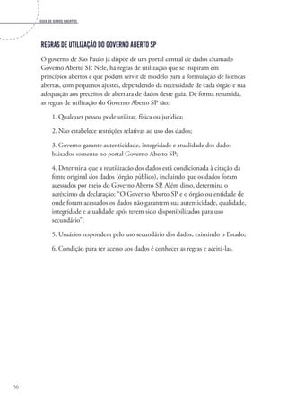 Guia de dados abertos
56
Regras de utilização do Governo Aberto SP
O governo de São Paulo já dispõe de um portal central de dados chamado
Governo Aberto SP. Nele, há regras de utilização que se inspiram em
princípios abertos e que podem servir de modelo para a formulação de licenças
abertas, com pequenos ajustes, dependendo da necessidade de cada órgão e sua
adequação aos preceitos de abertura de dados deste guia. De forma resumida,
as regras de utilização do Governo Aberto SP são:
1.	Qualquer pessoa pode utilizar, física ou jurídica;
2.	Não estabelece restrições relativas ao uso dos dados;
3.	Governo garante autenticidade, integridade e atualidade dos dados
baixados somente no portal Governo Aberto SP;
4.	Determina que a reutilização dos dados está condicionada à citação da
fonte original dos dados (órgão público), incluindo que os dados foram
acessados por meio do Governo Aberto SP. Além disso, determina o
acréscimo da declaração: “O Governo Aberto SP e o órgão ou entidade de
onde foram acessados os dados não garantem sua autenticidade, qualidade,
integridade e atualidade após terem sido disponibilizados para uso
secundário”;
5.	Usuários respondem pelo uso secundário dos dados, eximindo o Estado;
6.	Condição para ter acesso aos dados é conhecer as regras e aceitá-las.
 