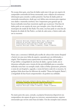 Guia de dados abertos
58
No escopo deste guia, uma base de dados nada mais é do que um arquivo de
computador construído de forma estruturada, com o objetivo de armazenar
informações para consulta e análise posterior. Sua base de dados pode ser
construída manualmente, desde que você defina uma estrutura para organizar
esses dados e mantenha coerência. Isso é importante para garantir que as
buscas realizadas nessa base encontrem aquilo que se procura. Uma base de
dados pode ser um arquivo de texto, por exemplo, com a lista de todos os
municípios do estado de São Paulo. Ou então, essa base pode ser uma lista de
hospitais da cidade de São Paulo e, ao lado de cada nome, o bairro onde cada
um se encontra:
Hospital Municipal Infantil Menino Jesus, Bela Vista
Hospital do Servidor Público Municipal, Aclimação
Pronto-Socorro Municipal Barra Funda, Barra Funda
Hospital Municipal Cidade Tiradentes, Cidade Tiradentes
Nesse caso, a estrutura é definida pela escolha de colocar dois nomes (hospital
e bairro) em uma nova linha do arquivo, separados por um delimitador, a
vírgula. Dois hospitais nunca apareceriam na mesma linha, por exemplo.
O que define a integridade de uma base de dados, a grosso modo, são os
elementos utilizados com o intuito de dar previsibilidade para as consultas
realizadas nessa base: no exemplo citado, todas as linhas apresentam, primeiro,
o nome de um hospital e, segundo, o nome do bairro onde ele se encontra. Se
qualquer linha dessa base for diferente do modelo “Nome do hospital, Bairro”,
a integridade da base ficará comprometida e ela perderá sua utilidade:
Hospital Municipal Infantil Menino Jesus, Bela Vista
Hospital do Servidor Público Municipal, Aclimação
Pronto-Socorro Municipal Barra Funda, Barra Funda
Hospital Municipal Cidade Tiradentes, Cidade Tiradentes
Hospital Municipal Infantil Menino Jesus, Bela Vista
Aclimação, Hospital do Servidor Público Municipal
Pronto-Socorro Municipal Barra Funda, Barra Funda
Hospital Municipal Cidade Tiradentes, Cidade Tiradentes
Aclimação, Hospital do Servidor Público Municipal
Na maior parte dos casos, contudo, as próprias ferramentas disponíveis nos
computadores são capazes de gerar ou converter, automaticamente, arquivos
estruturados que servem como bases de dados. Um dos exemplos mais comuns
 