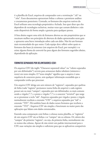 FORMATOS DAS BASES
59
é a planilha do Excel, arquivos de computador com a terminação “.xls” ou
“.xlsx”. Esses documentos apresentam linhas e colunas e permitem análises
e cruzamentos posteriores. Contudo, os formatos dos arquivos nativos do
Excel utilizam uma tecnologia proprietária e fechada. Isso quer dizer que eles
dependem de tecnologias exclusivas, muitas vezes que custam dinheiro e não
estão disponíveis de forma ampla e gratuita para qualquer pessoa.
A lista abaixo sugere uma série de formatos abertos ou não proprietários que se
encaixam melhor nos princípios de abertura de dados apresentados neste guia
e apresenta uma breve introdução sobre cada um deles. Não há um formato
mais recomendado do que outro. Cada equipe deve refletir sobre quais os
formatos das bases já existentes (em arquivos do Excel, por exemplo) e se
existe alguma forma de convertê-las para algum dos formatos sugeridos abaixo,
dependendo da aplicação.
Formatos separados por delimitadores (CSV)
Os arquivos CSV (do inglês “Character-separated values” ou “valores separados
por um delimitador”) servem para armazenar dados tabulares (números e
texto) em texto simples. O “texto simples” significa que o arquivo é uma
sequência de caracteres puros, sem qualquer informação escondida que o
computador tenha que processar.
Um arquivo CSV abriga um sem número de “registros”, separados por quebras
de linha (cada “registro” permanece numa linha do arquivo) e cada registro
possui um ou mais “campos”, separados por um delimitador, os mais comuns
sendo a vírgula (“,”), o ponto e vírgula (“;”) e o caractere “invisível” que surge
ao se pressionar a tecla “tab”. Arquivos separados por vírgula e ponto e vírgula
normalmente recebem a extensão “CSV” e arquivos separados por “tab” a
extensão “TSV”. Há também bases de dados nesses formatos que recebem a
extensão “TXT”. Arquivos CSV são simples e funcionam na maior parte das
aplicações que lidam com dados estruturados.
Fazendo uma comparação com linhas e colunas numa planilha, os “registros”
de um arquivo CSV são as linhas e os “campos” são as colunas. Os valores dos
“campos” do primeiro “registro”, ou seja, da primeira linha, normalmente são
os nomes das colunas. Apesar de não existir um padrão internacional para o
CSV, suas variações são simples o suficiente para que os aplicativos compatíveis
 