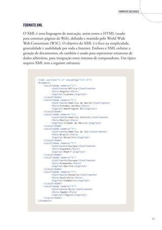 FORMATOS DAS BASES
61
Formato XML
O XML é uma linguagem de marcação, assim como o HTML (usado
para construir páginas da Web), definido e mantido pelo World Wide
Web Consortium (W3C). O objetivo do XML é o foco na simplicidade,
generalidade e usabilidade por toda a Internet. Embora o XML enfatize a
geração de documentos, ele também é usado para representar estruturas de
dados arbitrárias, para integração entre sistemas de computadores. Um típico
arquivo XML tem a seguinte estrutura:
<?xml version="1.0" encoding="UTF-8"?>
<Exemplo>
<Localidade número="1">
<Continente>África</Continente>
<País>Angola</País>
<Capital>Luanda</Capital>
</Localidade>
<Localidade número="2">
<Continente>América do Norte</Continente>
<País>Estados Unidos</País>
<Capital>Washington DC</Capital>
</Localidade>
<Localidade número="3">
<Continente>América Central</Continente>
<País>México</País>
<Capital>Cidade do México</Capital>
</Localidade>
<Localidade número="4">
<Continente>América do Sul</Continente>
<País>Brasil</País>
<Capital>Brasília</Capital>
</Localidade>
<Localidade número="5">
<Continente>Europa</Continente>
<País>Espanha</País>
<Capital>Madri</Capital>
</Localidade>
<Localidade número="6">
<Continente>Europa</Continente>
<País>Alemanha</País>
<Capital>Berlim</Capital>
</Localidade>
<Localidade número="7">
<Continente>Oceania</Continente>
<País>Austrália</País>
<Capital>Camberra</Capital>
</Localidade>
<Localidade número="8">
<Continente>Ásia</Continente>
<País>Japão</País>
<Capital>Tóquio</Capital>
</Localidade>
</Exemplo>
 