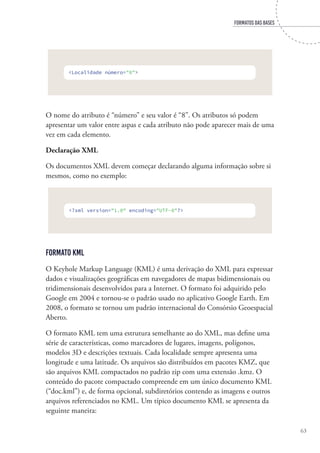FORMATOS DAS BASES
63
<Localidade número="8">
O nome do atributo é “número” e seu valor é “8”. Os atributos só podem
apresentar um valor entre aspas e cada atributo não pode aparecer mais de uma
vez em cada elemento.
Declaração XML
Os documentos XML devem começar declarando alguma informação sobre si
mesmos, como no exemplo:
<?xml version="1.0" encoding="UTF-8"?>
Formato KML
O Keyhole Markup Language (KML) é uma derivação do XML para expressar
dados e visualizações geográficas em navegadores de mapas bidimensionais ou
tridimensionais desenvolvidos para a Internet. O formato foi adquirido pelo
Google em 2004 e tornou-se o padrão usado no aplicativo Google Earth. Em
2008, o formato se tornou um padrão internacional do Consórsio Geoespacial
Aberto.
O formato KML tem uma estrutura semelhante ao do XML, mas define uma
série de características, como marcadores de lugares, imagens, polígonos,
modelos 3D e descrições textuais. Cada localidade sempre apresenta uma
longitude e uma latitude. Os arquivos são distribuídos em pacotes KMZ, que
são arquivos KML compactados no padrão zip com uma extensão .kmz. O
conteúdo do pacote compactado compreende em um único documento KML
(“doc.kml”) e, de forma opcional, subdiretórios contendo as imagens e outros
arquivos referenciados no KML. Um típico documento KML se apresenta da
seguinte maneira:
 