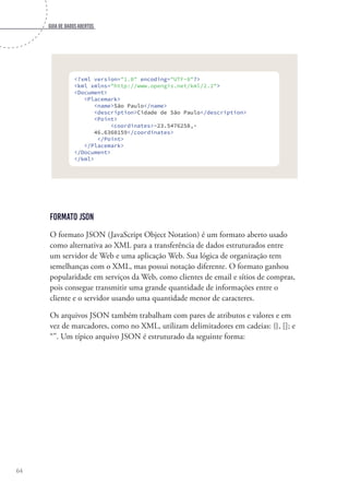 Guia de dados abertos
64
<?xml version="1.0" encoding="UTF-8"?>
<kml xmlns="http://www.opengis.net/kml/2.2">
<Document>
<Placemark>
<name>São Paulo</name>
<description>Cidade de São Paulo</description>
<Point>
<coordinates>-23.5476258,-
46.6360159</coordinates>
</Point>
</Placemark>
</Document>
</kml>
Formato JSON
O formato JSON (JavaScript Object Notation) é um formato aberto usado
como alternativa ao XML para a transferência de dados estruturados entre
um servidor de Web e uma aplicação Web. Sua lógica de organização tem
semelhanças com o XML, mas possui notação diferente. O formato ganhou
popularidade em serviços da Web, como clientes de email e sítios de compras,
pois consegue transmitir uma grande quantidade de informações entre o
cliente e o servidor usando uma quantidade menor de caracteres.
Os arquivos JSON também trabalham com pares de atributos e valores e em
vez de marcadores, como no XML, utilizam delimitadores em cadeias: {}, []; e
“”. Um típico arquivo JSON é estruturado da seguinte forma:
 