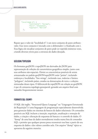Guia de dados abertos
66
"localidade 6": {
"Continente": "Europa",
"País": "Alemanha",
"Capital": "Berlim"
},
Repare que o valor da “localidade 6” é um novo conjunto de pares atributo-
valor. Esse novo conjunto é iniciado com o delimitador { e finalizado com }.
Essa lógica de encadear conjuntos de pares pode ser repetida inúmeras vezes,
criando diversos níveis para a estrutura de dados desejada.
geoJSON/topoJSON
Os formatos geoJSON e topoJSON são derivados do JSON para
representação de coleções de características geográficas simples, junto com
seus atributos não-espaciais. Dentre as características possíveis de serem
armazenadas no padrão geoJSON/topoJSON estão “points”, incluindo
endereços e localidades; “line strings”, incluindo ruas, rodovias e limites;
“polygons”, incluindo países, estados ou demarcações de terra; e coleções
misturadas desses tipos. O diferencial do topoJSON em relação ao geoJSON
é que ele armazena topologia geoespacial, gerando um arquivo final com
tamanho frequentemente menor.
Formato SQL (dump)
O SQL (do inglês, “Structured Query Language” ou “Linguagem Estruturada
de Requisição”) é uma linguagem de programação especialmente desenvolvida
para gerenciar dados em sistemas de bancos de dados relacionais. Os comandos
possíveis em SQL incluem a inserção, requisição, atualização e remoção de
dados, a criação e alteração de esquemas de bancos e o controle de dados. O
“dump” de uma base de dados normalmente resulta numa lista de comandos
SQL e permite que qualquer pessoa possa reconstruir essa base a partir do seu
esquema de dados e dos valores contidos nela. Um arquivo “dump” típico se
apresenta da seguinte maneira:
 