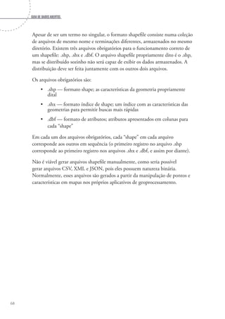 Guia de dados abertos
68
Apesar de ser um termo no singular, o formato shapefile consiste numa coleção
de arquivos de mesmo nome e terminações diferentes, armazenados no mesmo
diretório. Existem três arquivos obrigatórios para o funcionamento correto de
um shapefile: .shp, .shx e .dbf. O arquivo shapefile propriamente dito é o .shp,
mas se distribuído sozinho não será capaz de exibir os dados armazenados. A
distribuição deve ser feita juntamente com os outros dois arquivos.
Os arquivos obrigatórios são:
•	 .shp — formato shape; as características da geometria propriamente
dital
•	 .shx — formato índice de shape; um índice com as características das
geometrias para permitir buscas mais rápidas
•	 .dbf — formato de atributos; atributos apresentados em colunas para
cada “shape”
Em cada um dos arquivos obrigatórios, cada “shape” em cada arquivo
corresponde aos outros em sequência (o primeiro registro no arquivo .shp
corresponde ao primeiro registro nos arquivos .shx e .dbf, e assim por diante).
Não é viável gerar arquivos shapefile manualmente, como seria possível
gerar arquivos CSV, XML e JSON, pois eles possuem natureza binária.
Normalmente, esses arquivos são gerados a partir da manipulação de pontos e
características em mapas nos próprios aplicativos de geoprocessamento.
 
 