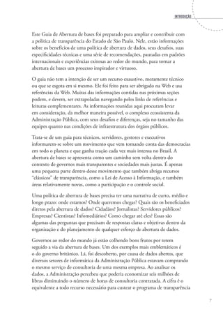 INTRODUÇÃO
7
Este Guia de Abertura de bases foi preparado para ampliar e contribuir com
a política de transparência do Estado de São Paulo. Nele, estão informações
sobre os benefícios de uma política de abertura de dados, seus desafios, suas
especificidades técnicas e uma série de recomendações, pautadas em padrões
internacionais e experiências exitosas ao redor do mundo, para tornar a
abertura de bases um processo inspirador e virtuoso.
O guia não tem a intenção de ser um recurso exaustivo, meramente técnico
ou que se esgota em si mesmo. Ele foi feito para ser abrigado na Web e usa
referências da Web. Muitas das informações contidas nas próximas seções
podem, e devem, ser extrapoladas navegando pelos links de referências e
leituras complementares. As informações reunidas aqui procuram levar
em consideração, da melhor maneira possível, o complexo ecossistema da
Administração Pública, com seus desafios e diferenças, seja no tamanho das
equipes quanto nas condições de infraestrutura dos órgãos públicos.
Trata-se de um guia para técnicos, servidores, gestores e executivos
informarem-se sobre um movimento que vem tomando conta das democracias
em todo o planeta e que ganha tração cada vez mais intensa no Brasil. A
abertura de bases se apresenta como um caminho sem volta dentro do
contexto de governos mais transparentes e sociedades mais justas. É apenas
uma pequena parte dentro desse movimento que também abriga recursos
“clássicos” de transparência, como a Lei de Acesso à Informação, e também
áreas relativamente novas, como a participação e o controle social.
Uma política de abertura de bases precisa ter uma narrativa de curto, médio e
longo prazo: onde estamos? Onde queremos chegar? Quais são os beneficiados
diretos pela abertura de dados? Cidadãos? Jornalistas? Servidores públicos?
Empresas? Cientistas? Infomediários? Como chegar até eles? Essas são
algumas das perguntas que precisam de respostas claras e objetivas dentro da
organização e do planejamento de qualquer esforço de abertura de dados.
Governos ao redor do mundo já estão colhendo bons frutos por terem
seguido a via da abertura de bases. Um dos exemplos mais emblemáticos é
o do governo britânico. Lá, foi descoberto, por causa de dados abertos, que
diversos setores de informática da Administração Pública estavam comprando
o mesmo serviço de consultoria de uma mesma empresa. Ao analisar os
dados, a Administração percebeu que poderia economizar seis milhões de
libras diminuindo o número de horas de consultoria contratada. A cifra é o
equivalente a todo recurso necessário para custear o programa de transparência
 