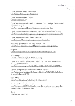 REFERËNCIAS
71
Open Definition (Open Knowledge):
http://opendefinition.org/od/index.html
Open Government Data (book):
https://opengovdata.io/
Open Government Guide (Open Government Data - Sunlight Foundation &
Open Knowledge):
http://www.opengovguide.com/topics/open-government-data/
Open Government Licence for Public Sector Information (Reino Unido):
http://www.nationalarchives.gov.uk/doc/open-government-licence/version/3/
Open Government Toolkit (Banco Mundial):
http://data.worldbank.org/open-government-data-toolkit
Pubishing Open Data: do you really need an API?:
https://www.peterkrantz.com/2012/publishing-open-data-api-design/
Shapefile:
http://doc.arcgis.com/pt-br/arcgis-online/reference/shapefiles.htm
SQL (dump):
https://en.wikipedia.org/wiki/Database_dump
Texto Lei de Acesso à Informação - Lei nº 12.527, de 18 de novembro de
2011. (Governo Federal):
http://www.planalto.gov.br/ccivil_03/_ato2011-2014/2011/lei/l12527.htm
Tool Kit para publicação de dados em formato aberto:
http://platform.od4d.org/article?locale=pt&uri=http%3A%2F%2Fplatform.
od4d.org%2Fposts%2F58
topoJSON:
https://en.wikipedia.org/wiki/GeoJSON#TopoJSON
Uso e reuso de dados governamentais:
http://br.okfn.org/2013/08/28/dados-meio-abertos-sobre-o-uso-e-reuso-dos-
dados-governamentais-brasileiros/
XML:
http://www.w3.org/XML
 