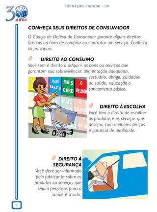 8
F U N D A Ç Ã O P R O C O N - S P
CONHEÇA SEUS DIREITOS DE CONSUMIDOR
O Código de Defesa do Consumidor garante alguns direitos
básicos na hora de comprar ou contratar um serviço. Conheça
os principais.
DIREITO AO CONSUMO
Você tem o direito a adquirir os bens ou serviços que
garantam sua sobrevivência: alimentação adequada,
vestuário, abrigo, cuidados
de saúde, educação e
saneamento básico.
DIREITO À ESCOLHA
Você tem o direito de escolher
os produtos e os serviços que
desejar, com melhores preços
e garantia de qualidade.
DIREITO À
SEGURANÇA
Você deve ser informado
pelo fabricante sobre os
produtos ou serviços que
sejam perigosos para a
saúde e a vida.
 
