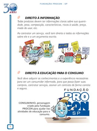 9
F U N D A Ç Ã O P R O C O N - S P
DIREITO À INFORMAÇÃO
Todos produtos devem ter informações claras sobre sua quanti-
dade, peso, composição, características, riscos à saúde, preço,
modo de usar, etc.
Ao contratar um serviço, você tem direito a todas as informações
sobre ele e a um orçamento escrito.
DIREITO À EDUCAÇÃO PARA O CONSUMO
Você deve adquirir os conhecimentos e a experiência necessários
para ser um consumidor informado, para que possa fazer suas
compras, contratar serviços, assinar um contrato de forma correta
e segura.
CONSUMINHO, personagem
criado pela Fundação
PROCON para ajudar nas
atividades de educação para o
consumo.
 