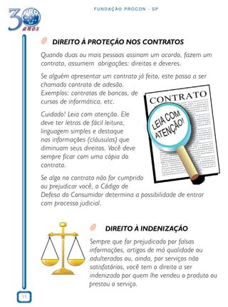 11
F U N D A Ç Ã O P R O C O N - S P
DIREITO À PROTEÇÃO NOS CONTRATOS
Quando duas ou mais pessoas assinam um acordo, fazem um
contrato, assumem obrigações: direitos e deveres.
Se alguém apresentar um contrato já feito, este passa a ser
chamado contrato de adesão.
Exemplos: contratos de bancos, de
cursos de informática, etc.
Cuidado! Leia com atenção. Ele
deve ter letras de fácil leitura,
linguagem simples e destaque
nas informações (cláusulas) que
diminuam seus direitos. Você deve
sempre ficar com uma cópia do
contrato.
Se algo no contrato não for cumprido
ou prejudicar você, o Código de
Defesa do Consumidor determina a possibilidade de entrar
com processo judicial.
DIREITO À INDENIZAÇÃO
Sempre que for prejudicado por falsas
informações, artigos de má qualidade ou
adulterados ou, ainda, por serviços não
satisfatórios, você tem o direito a ser
indenizado por quem lhe vendeu o produto ou
prestou o serviço.
 