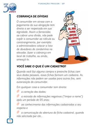 16
F U N D A Ç Ã O P R O C O N - S P
COBRANÇA DE DÍVIDAS
O consumidor em atraso com o
pagamento da sua obrigação tem
direito a ser respeitado em sua
dignidade. Assim o fornecedor,
ao cobrar uma dívida, não pode
expôr o consumidor ao ridículo ou
constrangimento, por exemplo:
a administradora colocar a lista
de devedores de condomínio no
elevador, fazer a cobrança em
local de trabalho, ou ainda,
ameaçá-lo.
VOCÊ SABE O QUE É UM CADASTRO?
Quando você faz alguma compra e preenche fichas com
seus dados pessoais, essas fichas formam um cadastro. As
informações não podem ser usadas para outros fins, sem
autorização do consumidor.
Em qualquer caso o consumidor tem direito:
a correção dos dados;
a retirada de informações negativas (“limpar o nome”)
após um período de 05 anos;
ao conhecimento das informações cadastradas a seu
respeito e
a comunicação da abertura da ficha cadastral, quando
não solicitada por ele..
 