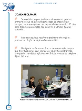 18
F U N D A Ç Ã O P R O C O N - S P
COMO RECLAMAR
Se você tiver algum problema de consumo, procure
primeiro resolvê-lo junto ao fornecedor de produtos ou
serviços, sem se esquecer dos prazos de reclamação: 30 dias
para produtos ou serviços não duráveis e 90 dias para os
duráveis.
Não conseguindo resolver o problema deste jeito,
procure um órgão de defesa do consumidor.
Você pode reclamar no Procon de sua cidade sempre
que tiver problemas com alimentos, aparelhos eletrônicos,
brinquedos, remédios, oficinas mecânicas, contas de telefone,
água, luz, etc.
Posto de atendimento do PROCON no POUPATEMPO Sé
 