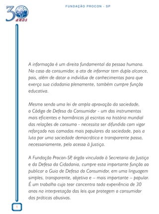 1
F U N D A Ç Ã O P R O C O N - S P
A informação é um direito fundamental da pessoa humana.
No caso do consumidor, o ato de informar tem duplo alcance,
pois, além de dotar o indivíduo de conhecimentos para que
exerça sua cidadania plenamente, também cumpre função
educativa.
Mesmo sendo uma lei de ampla aprovação da sociedade,
o Código de Defesa do Consumidor - um dos instrumentos
mais eficientes e harmônicos já escritos na história mundial
das relações de consumo - necessita ser difundido com vigor
reforçado nas camadas mais populares da sociedade, pois a
luta por uma sociedade democrática e transparente passa,
necessariamente, pelo acesso à Justiça.
A Fundação Procon-SP, órgão vinculado à Secretaria da Justiça
e da Defesa da Cidadania, cumpre esta importante função ao
publicar o Guia de Defesa do Consumidor, em uma linguagem
simples, transparente, objetiva e – mais importante – popular.
É um trabalho cujo teor concentra toda experiência de 30
anos na interpretação das leis que protegem o consumidor
das práticas abusivas.
 