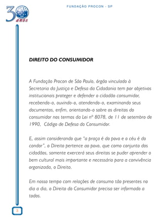 3
F U N D A Ç Ã O P R O C O N - S P
DIREITO DO CONSUMIDOR
A Fundação Procon de São Paulo, órgão vinculado à
Secretaria da Justiça e Defesa da Cidadania tem por objetivos
institucionais proteger e defender o cidadão consumidor,
recebendo-o, ouvindo-o, atendendo-o, examinando seus
documentos, enfim, orientando-o sobre os direitos do
consumidor nos termos da Lei nº 8078, de 11 de setembro de
1990, Código de Defesa do Consumidor.
E, assim considerando que “a praça é do povo e o céu é do
condor”, o Direito pertence ao povo, que como conjunto dos
cidadãos, somente exercerá seus direitos se puder aprender o
bem cultural mais importante e necessário para a convivência
organizada, o Direito.
Em nosso tempo com relações de consumo tão presentes no
dia a dia, o Direito do Consumidor precisa ser informado a
todos.
 