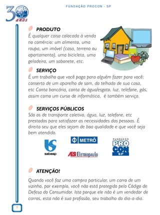 7
F U N D A Ç Ã O P R O C O N - S P
PRODUTO
É qualquer coisa colocada à venda
no comércio: um alimento, uma
roupa, um imóvel (casa, terreno ou
apartamento), uma bicicleta, uma
geladeira, um sabonete, etc.
SERVIÇO
É um trabalho que você paga para alguém fazer para você:
conserto de um aparelho de som, do telhado de sua casa,
etc Conta bancária, conta de água/esgoto, luz, telefone, gás,
assim como um curso de informática, é também serviço.
SERVIÇOS PÚBLICOS
São os de transporte coletivo, água, luz, telefone, etc
prestados para satisfazer as necessidades das pessoas. É
direito seu que eles sejam de boa qualidade e que você seja
bem atendido.
ATENÇÃO!
Quando você faz uma compra particular, um carro de um
vizinho, por exemplo, você não está protegido pelo Código de
Defesa do Consumidor. Isto porque ele não é um vendedor de
carros, esta não é sua profissão, seu trabalho do dia-a-dia.
 