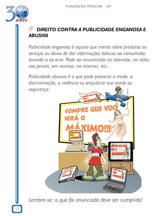 10 
FUNDAÇÃO PROCON - SP 
DIREITO CONTRA A PUBLICIDADE ENGANOSA E 
ABUSIVA 
Publicidade enganosa é aquela que mente sobre produtos ou 
serviços ou deixa de dar informações básicas ao consumidor, 
levando-o ao erro. Pode ser encontrada na televisão, no rádio, 
nos jornais, em revistas, na internet, etc. 
Publicidade abusiva é a que pode provocar o medo, a 
discriminação, a violência ou prejudicar sua saúde ou 
segurança. 
Lembre-se: o que foi anunciado deve ser cumprido! 
 
