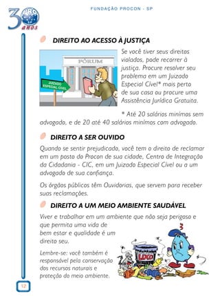 12 
FUNDAÇÃO PROCON - SP 
DIREITO AO ACESSO À JUSTIÇA 
Se você tiver seus direitos 
violados, pode recorrer à 
justiça. Procure resolver seu 
problema em um Juizado 
Especial Cível* mais perto 
de sua casa ou procure uma 
Assistência Jurídica Gratuita. 
* Até 20 salários minímos sem 
advogado, e de 20 até 40 salários minímos com advogado. 
DIREITO A SER OUVIDO 
Quando se sentir prejudicado, você tem o direito de reclamar 
em um posto do Procon de sua cidade, Centro de Integração 
da Cidadania - CIC, em um Juizado Especial Cível ou a um 
advogado de sua confiança. 
Os órgãos públicos têm Ouvidorias, que servem para receber 
suas reclamações. 
DIREITO A UM MEIO AMBIENTE SAUDÁVEL 
Viver e trabalhar em um ambiente que não seja perigoso e 
que permita uma vida de 
bem estar e qualidade é um 
direito seu. 
Lembre-se: você também é 
responsável pela conservação 
dos recursos naturais e 
proteção do meio ambiente. 
 