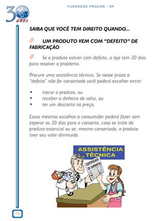 13 
FUNDAÇÃO PROCON - SP 
SAIBA QUE VOCÊ TEM DIREITO QUANDO... 
UM PRODUTO VEM COM “DEFEITO” DE 
FABRICAÇÃO 
Se o produto estiver com defeito, a loja tem 30 dias 
para resolver o problema. 
Procure uma assistência técnica. Se nesse prazo o 
“defeito” não for consertado você poderá escolher entre: 
• trocar o produto, ou 
• receber o dinheiro de volta, ou 
• ter um desconto no preço. 
Essas mesmas escolhas o consumidor poderá fazer sem 
esperar os 30 dias para o conserto, caso se trate de 
produto essencial ou se, mesmo consertado, o produto 
tiver seu valor diminuido. 
 